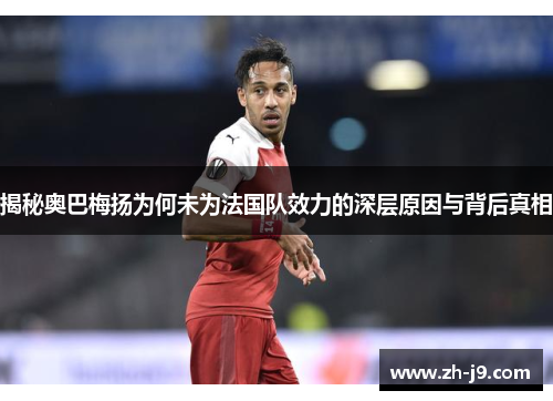揭秘奥巴梅扬为何未为法国队效力的深层原因与背后真相